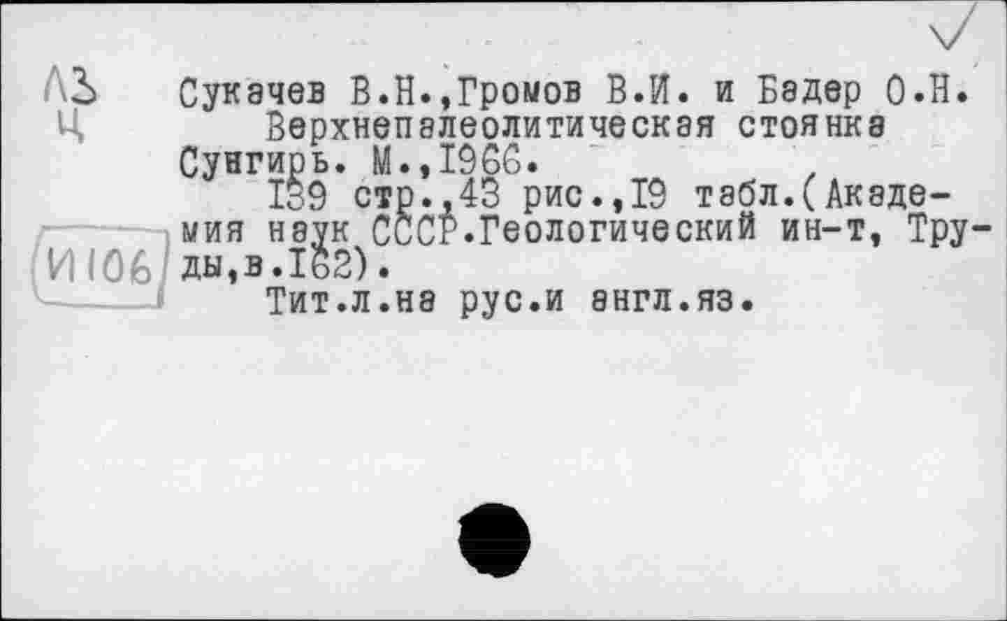 ﻿ЛЬ Сукачев В.Н.»Громов В.И. и Бадер О.Н.
Ц	Верхнепалеолитическая стоянка
Сунгирь. М.,1966.	.
І39 стр.,43 рис.,19 табл.(Академия наук СиСР.Геологический ин-т, Тру-
И 106 ды,в.1§2).
Тит.л.нэ рус.и англ.яз.